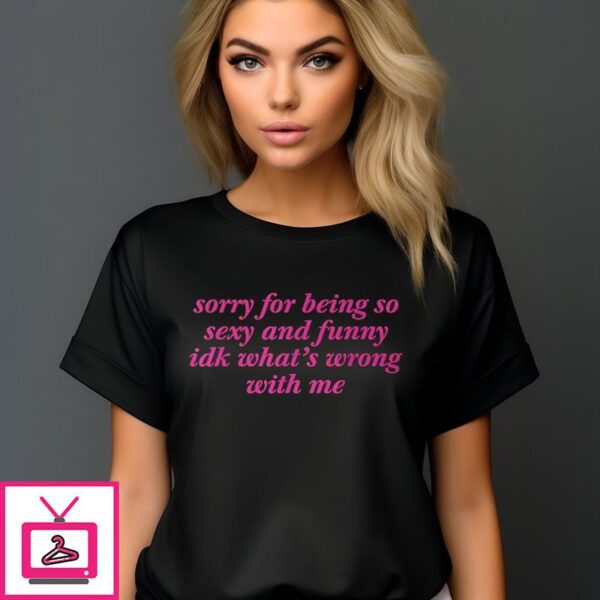 Sorry For Being So Sexy And Funny Idk What’s Wrong With Me T-Shirt