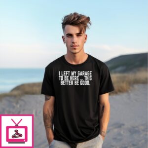 I Left My Garage To Be Here This Better Be Good T-Shirt I Left My Garage To Be Here This Better Be Good T-Shirt