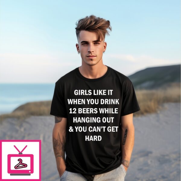 Girls Like It When You Drink 12 Beers While Hanging Out And You Can’T Get Hard T-Shirt